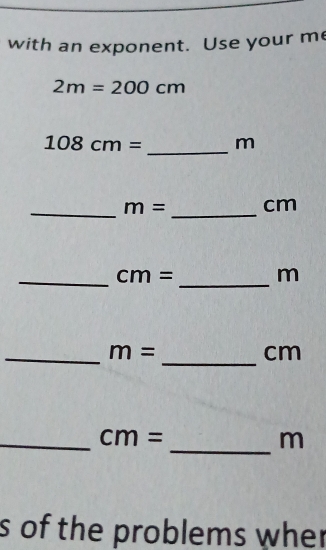 with an exponent. Use your me
2m=200cm
_
108cm= m
_ 
_
m= cm
_ 
_ cm= m
_ 
_ m=
cm
_ 
_
cm=
m
s of the problems wher