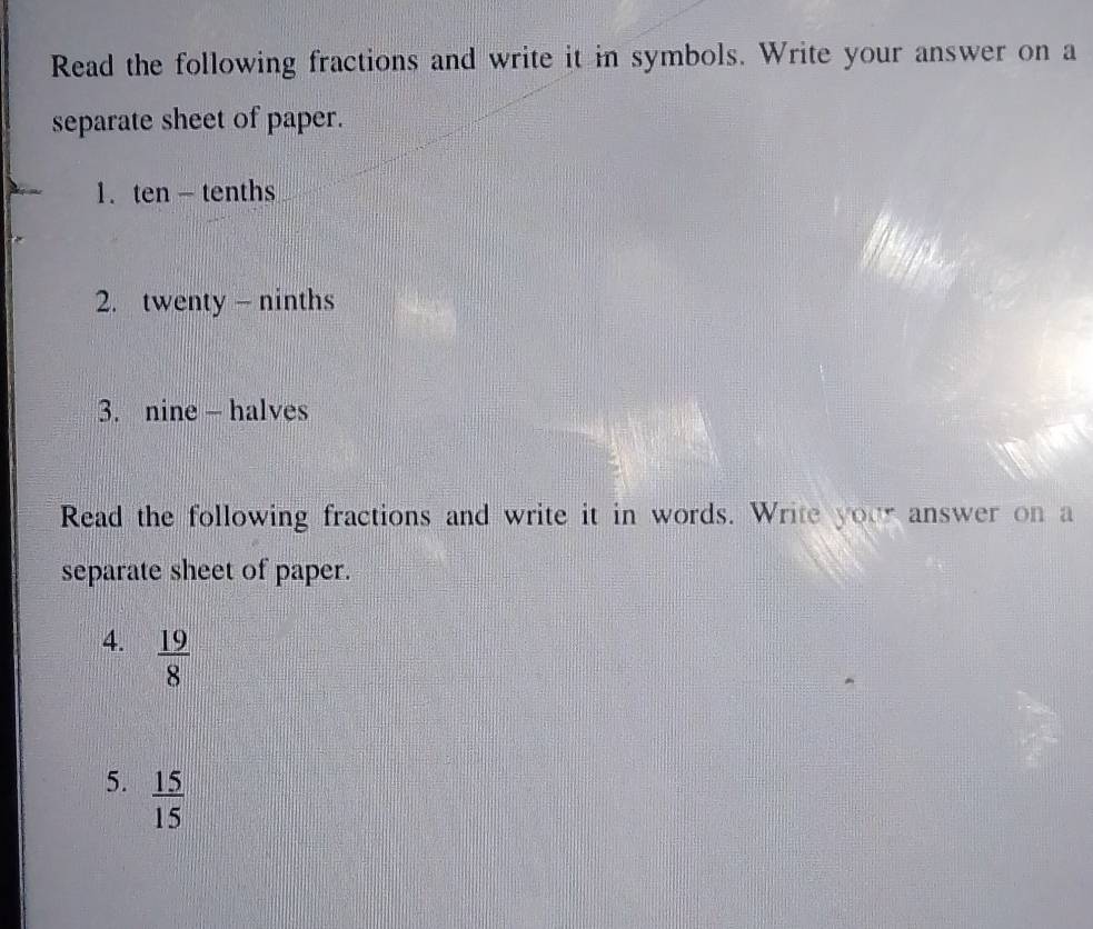 Read the following fractions and write it in symbols. Write your answer on a 
separate sheet of paper. 
1. ten - tenths 
2. twenty - ninths 
3. nine — halves 
Read the following fractions and write it in words. Write your answer on a 
separate sheet of paper. 
4.  19/8 
5.  15/15 