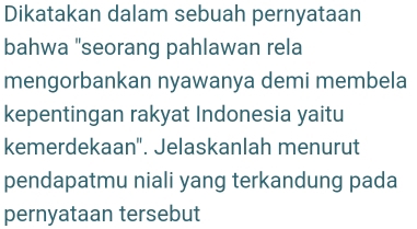 Dikatakan dalam sebuah pernyataan 
bahwa "seorang pahlawan rela 
mengorbankan nyawanya demi membela 
kepentingan rakyat Indonesia yaitu 
kemerdekaan'. Jelaskanlah menurut 
pendapatmu niali yang terkandung pada 
pernyataan tersebut