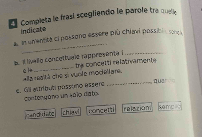 Completa le frasi scegliendo le parole tra quelle
indicate
_
a. n un'entità ci possono essere più chiavi possibin sono le
.
b. Il livello concettuale rappresenta i_
e le _tra concetti relativamente
alla realtà che si vuole modellare.
c. Gli attributi possono essere
_ qu I
contengono un solo dato.
candidate chiavi concetti relazioni semplic