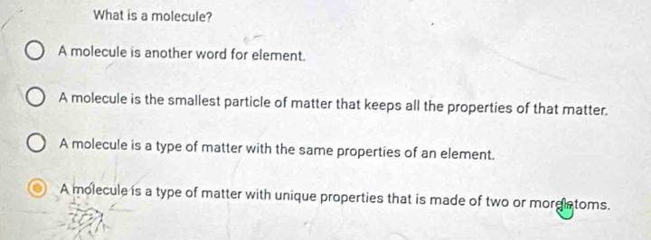 What is a molecule?
A molecule is another word for element.
A molecule is the smallest particle of matter that keeps all the properties of that matter.
A molecule is a type of matter with the same properties of an element.
A molecule is a type of matter with unique properties that is made of two or morglatoms.