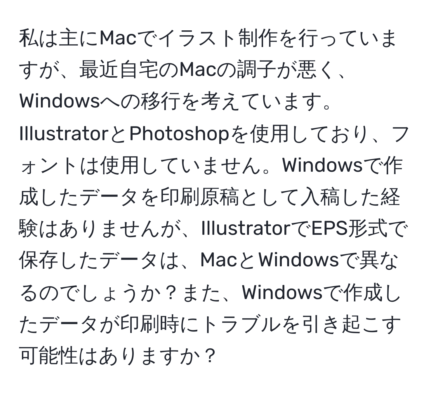 私は主にMacでイラスト制作を行っていますが、最近自宅のMacの調子が悪く、Windowsへの移行を考えています。IllustratorとPhotoshopを使用しており、フォントは使用していません。Windowsで作成したデータを印刷原稿として入稿した経験はありませんが、IllustratorでEPS形式で保存したデータは、MacとWindowsで異なるのでしょうか？また、Windowsで作成したデータが印刷時にトラブルを引き起こす可能性はありますか？