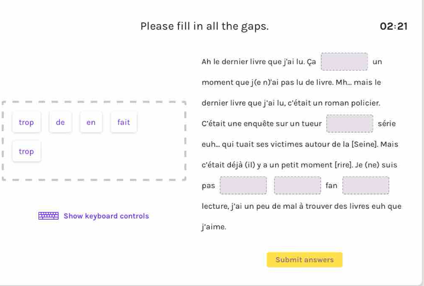 Please fill in all the gaps. 02:21 
Ah le dernier livre que j'ai lu. Ça □ un 
moment que j(e n)'ai pas lu de livre. Mh... mais le 
dernier livre que j'ai lu, c'était un roman policier. 
| trop de en fait C'était une enquête sur un tueur □ série 
euh... qui tuait ses victimes autour de la [Seine]. Mais 
trop 
c'était déjà (il) y a un petit moment [rire]. Je (ne) suis 
□  
pas □ □  fan □ □  □ 
lecture, j'ai un peu de mal à trouver des livres euh que 
Show keyboard controls 
j'aime. 
Submit answers