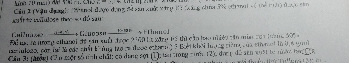 kính 10 mm) dài 500 m. Cho π =3,14 : Gia trị của k là bao m 
Câu 2 (Vận dụng): Ethanol được dùng để sản xuất xăng E5 (xăng chứa 5% ethanol về thể tích) được sản 
xuất từ cellulose theo sơ đồ sau: 
Cellulose H=81% Glucose H=80% Ethanol 
Để tạo ra lượng ethanol đủ sản xuất được 2300 lít xăng E5 thì cần bao nhiêu tấn mùn cưa (chứa 50%
cenlulozơ, còn lại là các chất không tạo ra được ethanol) ? Biết khối lượng riêng của ethanol là 0,8 g/ml
Câu 3: (hiểu) Cho một số tính chất: có dạng sợi (1); tan trong nước (2); dùng để sản xuất tơ nhân tạo 32 
g v ới thuốc thứ Tollens (5): bị