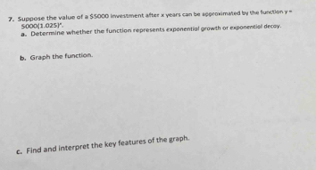 Suppose the value of a $$000 investment after x years can be approximated by the function y=
5000(1.025)^circ . 
a. Determine whether the function represents exponential growth or exponential decay. 
b. Graph the function. 
c. Find and interpret the key features of the graph.