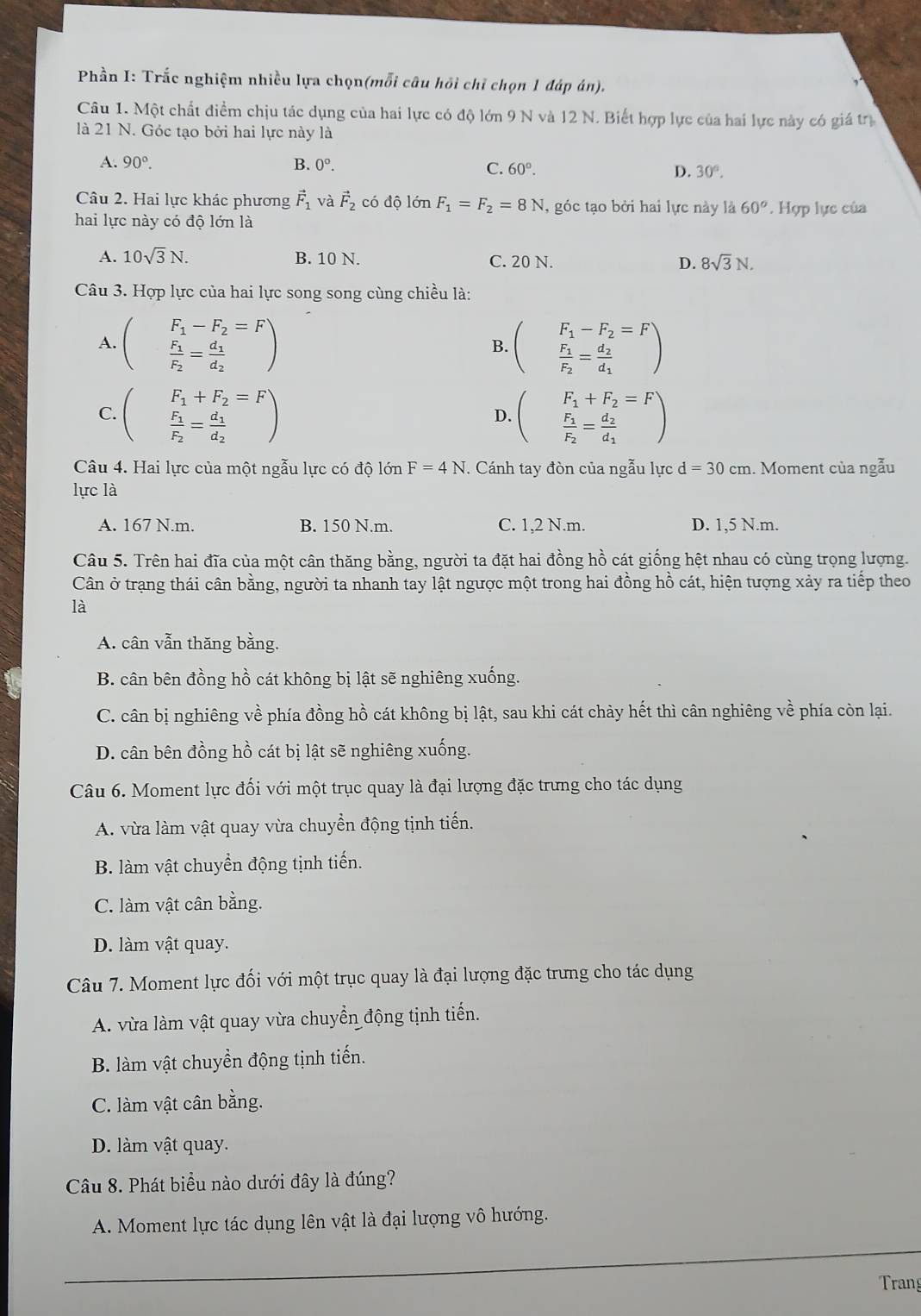 Phần I: Trắc nghiệm nhiều lựa chọn(mỗi câu hồi chỉ chọn 1 đáp án).
Câu 1. Một chất điểm chịu tác dụng của hai lực có độ lớn 9 N và 12 N. Biết hợp lực của hai lực này có giá trị
là 21 N. Góc tạo bởi hai lực này là
A. 90°. B. 0^o.
C. 60°. D. 30°.
Câu 2. Hai lực khác phương vector F_1 và vector F_2 có độ lớn F_1=F_2=8N , góc tạo bởi hai lực này là 60^o '. Hợp lực của
hai lực này có độ lớn là
A. 10sqrt(3)N. B. 10 N. C. 20 N. D. 8sqrt(3)N.
Câu 3. Hợp lực của hai lực song song cùng chiều là:
A. beginpmatrix F_1-F_2=F frac F_1F_2=frac d_1d_2endpmatrix beginpmatrix F_1-F_2=F frac F_1F_2=frac d_2d_1endpmatrix
B.
C. beginpmatrix F_1+F_2=F frac F_1F_2=frac d_1d_2endpmatrix beginpmatrix F_1+F_2=F frac F_1F_2=frac d_2d_1endpmatrix
D.
Câu 4. Hai lực của một ngẫu lực có độ lớn F=4N. Cánh tay đòn của ngẫu lực d=30cm 1. Moment của ngẫu
lực là
A. 167 N.m. B. 150 N.m. C. 1,2 N.m. D. 1,5 N.m.
Câu 5. Trên hai đĩa của một cân thăng bằng, người ta đặt hai đồng hồ cát giống hệt nhau có cùng trọng lượng.
Cân ở trạng thái cân bằng, người ta nhanh tay lật ngược một trong hai đồng hồ cát, hiện tượng xảy ra tiếp theo
là
A. cân vẫn thăng bằng.
B. cân bên đồng hồ cát không bị lật sẽ nghiêng xuống.
C. cân bị nghiêng về phía đồng hồ cát không bị lật, sau khi cát chảy hết thì cân nghiêng về phía còn lại.
D. cân bên đồng hồ cát bị lật sẽ nghiêng xuống.
Câu 6. Moment lực đối với một trục quay là đại lượng đặc trưng cho tác dụng
A. vừa làm vật quay vừa chuyển động tịnh tiến.
B. làm vật chuyển động tịnh tiến.
C. làm vật cân bằng.
D. làm vật quay.
Câu 7. Moment lực đối với một trục quay là đại lượng đặc trưng cho tác dụng
A. vừa làm vật quay vừa chuyển động tịnh tiến.
B. làm vật chuyển động tịnh tiến.
C. làm vật cân bằng.
D. làm vật quay.
Câu 8. Phát biểu nào dưới đây là đúng?
A. Moment lực tác dụng lên vật là đại lượng vô hướng.
_
_
Trang