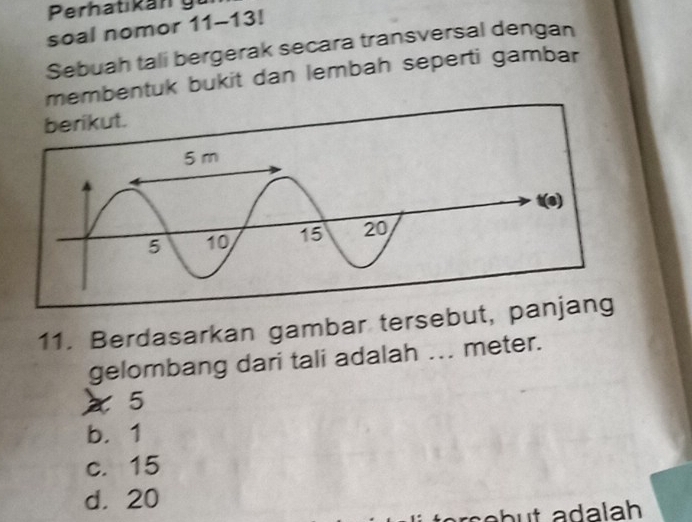 Perhat kán g
soal nomor 11-13! 
Sebuah tali bergerak secara transversal dengan
membentuk bukit dan lembah seperti gambar
berikut.
11. Berdasarkan gambar tersebut, p
gelombang dari tali adalah ... meter.
5
b. 1
c. 15
d. 20