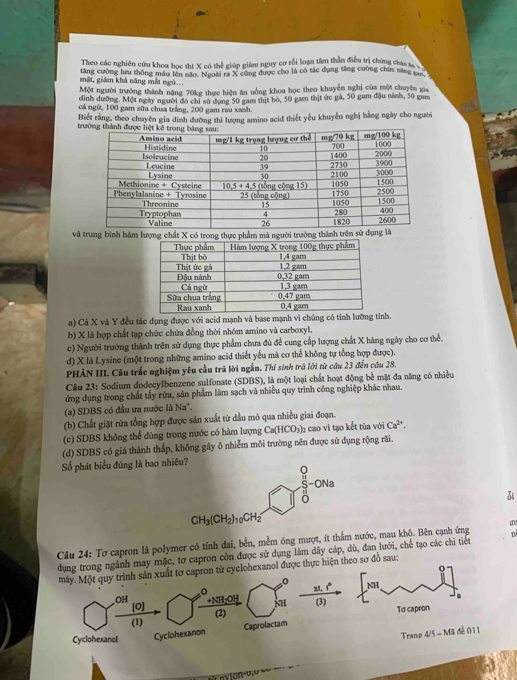 Theo các nghiên cứu khoa học thì X có thể giúp giảm nguy cơ rối loạn tâm thần điều trị chứng chán ăn v
tăng cường lưu thông máu lên não. Ngoài ra X cũng được cho là có tác dụng tăng cường chức năng gan, 
mật, giảm khả năng mất ngủ...
Một người trưởng thành nặng 70kg thực hiện ăn uống khoa học theo khuyến nghị của một chuyên gia
diình dưỡng. Một ngày người đó chỉ sử dụng 50 gam thịt bò, 50 gam thịt ức gà, 50 gam đậu nành, 50 gam
cá ngừ, 100 gam sữa chua trắng, 200 gam rau xanh.
Biết rằng, theo chuyên gia dinh dưỡng thì lượng amino acid thiết yếu khuyến nghị hằng ngày cho người
t
và trung bình hàm lượng chất X có trong thực phẩm mà người trưởng thành trên sử
a) Cả X và Y đều tác dụng được với acid mạnh và base mạnh vì chúng có tính lưỡngính.
b) X là hợp chất tạp chức chứa đồng thời nhóm amino và carboxyl.
c) Người trưởng thành trên sử dụng thực phẩm chưa đủ đề cung cấp lượng chất X hàng ngày cho cơ thể.
d) X là Lysine (một trong những amino acid thiết yếu mà cơ thể không tự tổng hợp được).
PHÀN III. Câu trắc nghiệm yêu cầu trả lời ngắn. Thí sinh trả lời từ câu 23 đến câu 28.
Câu 23: Sodium dodecylbenzene sulfonate (SDBS), là một loại chất hoạt động bề mặt đa năng có nhiều
ứng dụng trong chất tẩy rửa, sản phẩm làm sạch và nhiều quy trình công nghiệp khác nhau.
(a) SDBS có đầu ưa nước là Na^+.
(b) Chất giặt rửa tổng hợp được sản xuất từ dầu mỏ qua nhiều giai đoạn.
(c) SDBS không thể dùng trong nước có hàm lượng Ca(HCO_3) 3)2 cao vì tạo kết tủa với Ca^(2+).
(d) SDBS có giá thành thấp, không gây ô nhiễm môi trường nên được sử dụng rộng rãi.
Số phát biểu đúng là bao nhiêu?
Q
S-ONa
δ
ỗi
CH_3(CH_2)_10CH_2
in
Câu 24: Tơ capron là polymer có tính dai, bền, mềm óng mượt, ít thấm nước, mau khộ. Bên cạnh ứng n
dụng trong ngành may mặc, tơ capron còn được sử dụng làm dây cáp, dù, đan lưới, chế tạo các chi tiết
máy. Một quy trình sản xuất tơ capron từ cyclohexanol được thực hiện theo sơ đồ sau:
o
。
xt, 1°
OH +NH₃OH (3)
[0]
(2)
(1)
Tranø 4/5-Moverline A 1 đ ề 0 11
Cyclohexanol Cyclohexanon Caprolactam