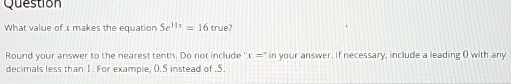 Question 
What value of x makes the equation 5e^(11x)=16true
Round your answer to the nearest tenth. Do not include x=^circ  in your answer. If necessary, include a leading ( with any 
decimals less than 1. For example, (.5 instead of . 5.