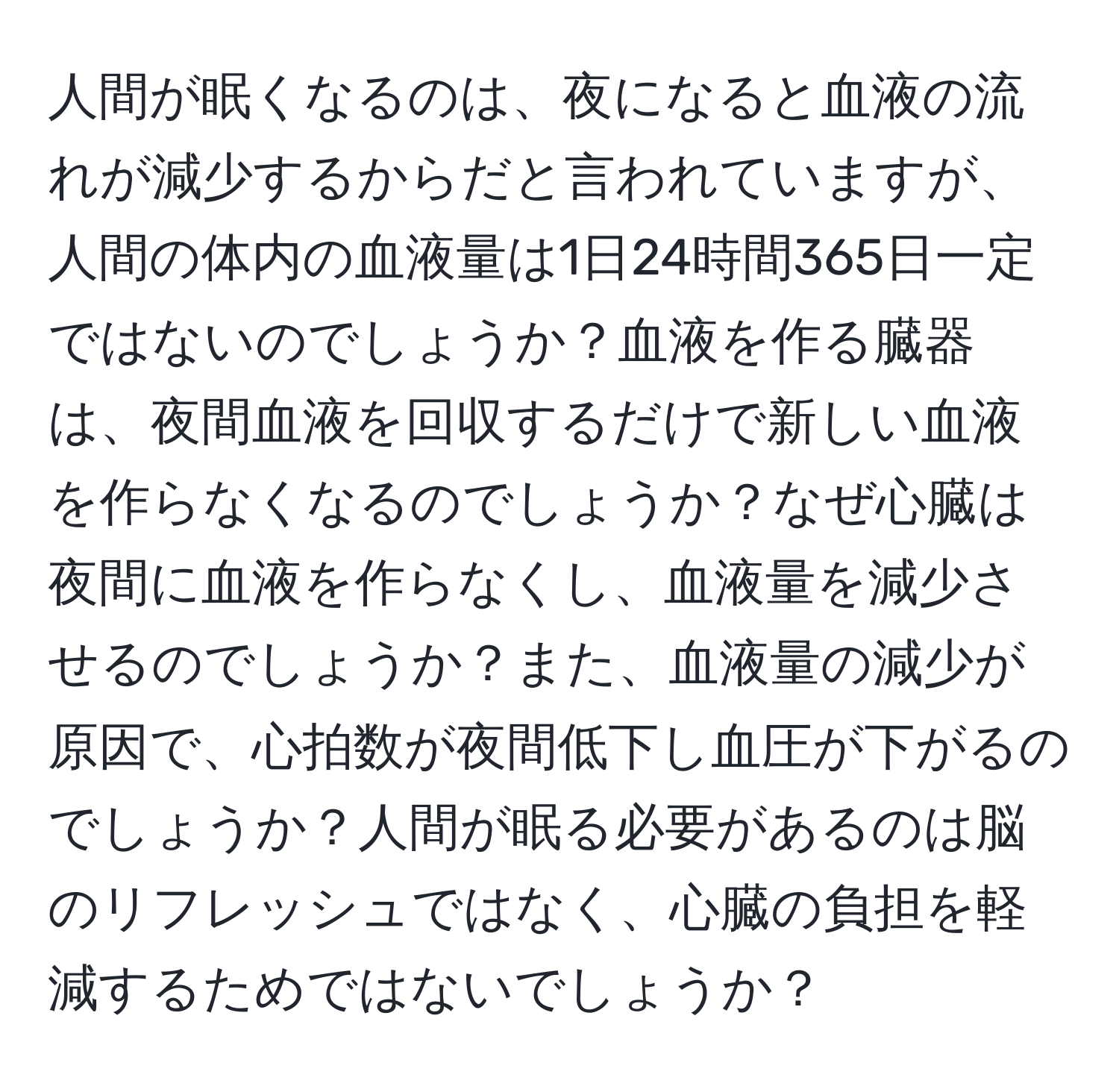 人間が眠くなるのは、夜になると血液の流れが減少するからだと言われていますが、人間の体内の血液量は1日24時間365日一定ではないのでしょうか？血液を作る臓器は、夜間血液を回収するだけで新しい血液を作らなくなるのでしょうか？なぜ心臓は夜間に血液を作らなくし、血液量を減少させるのでしょうか？また、血液量の減少が原因で、心拍数が夜間低下し血圧が下がるのでしょうか？人間が眠る必要があるのは脳のリフレッシュではなく、心臓の負担を軽減するためではないでしょうか？