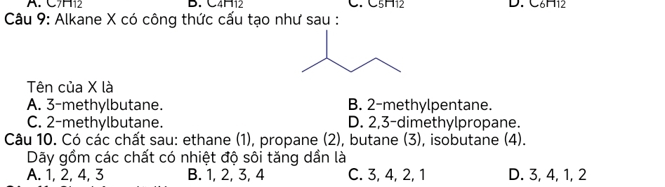 H12 C. C5H12 D. C6H12
D. (4□ 12
Câu 9: Alkane X có công thức cấu tạo như sau :
Tên của X là
A. 3 -methylbutane. B. 2 -methylpentane.
C. 2 -methylbutane. D. 2, 3 -dimethylpropane.
Câu 10. Có các chất sau: ethane (1), propane (2), butane (3), isobutane (4).
Dãy gồm các chất có nhiệt độ sôi tăng dần là
A. 1, 2, 4, 3 B. 1, 2, 3, 4 C. 3, 4, 2, 1 D. 3, 4, 1, 2