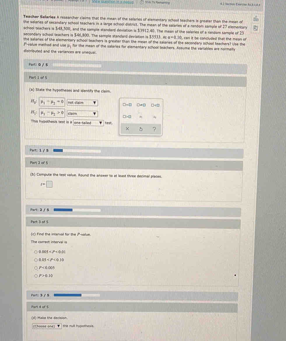 View question in is neaus : 51m 7s Remaining 9,2 Secton Esercisé 8s,b,c,d,e
Teacher Salaries A researcher claims that the mean of the salaries of elementary school teachers is greater than the mean of
the salaries of secondary school teachers in a large school district. The mean of the salaries of a random sample of 27 elementary
school teachers is $48,500, and the sample standard deviation is $3912.40. The mean of the salaries of a random sample of 23
secondary school teachers is $46,800. The sample standard deviation is $5533. At a=0.10 , can it be concluded that the mean of
the salaries of the elementary school teachers is greater than the mean of the salaries of the secondary school teachers? Use the
P_-1 value method and use mu _1 for the mean of the salaries for elementary school teachers. Assume the variables are normally
distributed and the variances are unequal.
Part: 0 / 5
15
Part 1 of 5
(a) State the hypotheses and identify the claim.
H_0 : mu _1-mu _2=0 not claim
□ =□ CJ!= □ □
H_1 : mu _1-mu _2>0 claim
□ >□
This hypothesis test is a one-tailed test.
?
Part: 1 / 5
Part 2 of 5
(b) Compute the test value. Round the answer to at least three decimal places.
t=□
Part: 2 / 5
Part 3 of 5
(c) Find the interval for the P -value.
The correct interval is
0.005
0.05
P<0.005
P>0.10
Part: 3 / 5
Part 4 of 5
(d) Make the decision.
(Choose one) the null hypothesis.