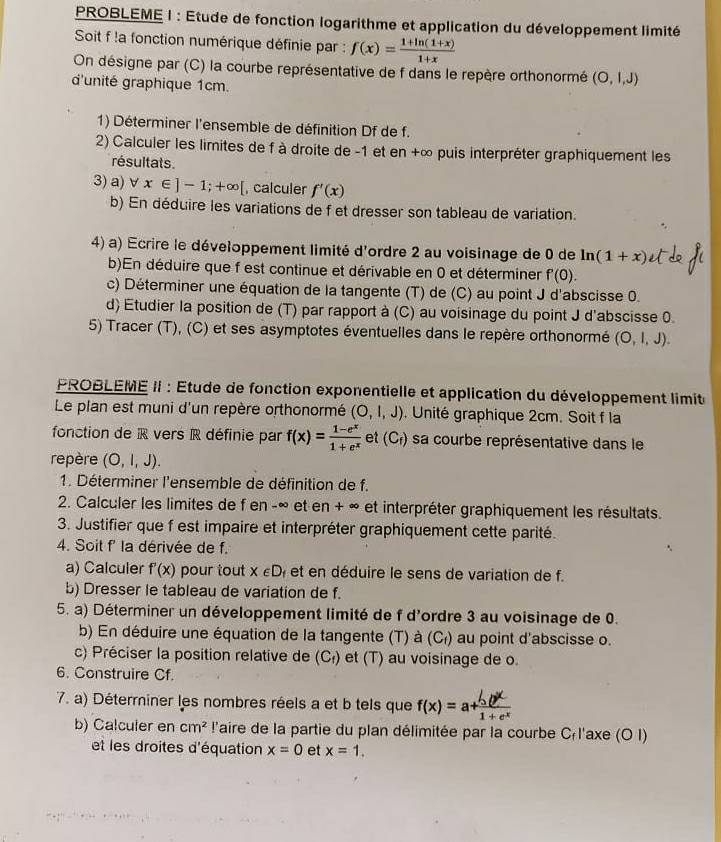 PROBLEME I : Etude de fonction logarithme et application du développement limité
Soit f !a fonction numérique définie par : f(x)= (1+ln (1+x))/1+x 
On désigne par (C) la courbe représentative de f dans le repère orthonormé (O,l,J)
d'unité graphique 1cm.
1) Déterminer l'ensemble de définition Df de f.
2) Calculer les limites de f à droite de -1 et en +∞ puis interpréter graphiquement les
résultats.
3) a) forall x∈ ]-1;+∈fty [ , calculer f'(x)
b) En déduire les variations de f et dresser son tableau de variation.
4) a) Ecrire le développement limité d'ordre 2 au voisinage de 0 de ln (1+x)
b)En déduire que f est continue et dérivable en 0 et déterminer f'(0).
c) Déterminer une équation de la tangente (T) de (C) au point J d'abscisse 0.
d) Étudier la position de (T) par rapport à (C) au voisinage du point J d'abscisse 0.
5) Tracer (T), (C) et ses asymptotes éventuelles dans le repère orthonormé (O,l,J).
PROBLEME II : Étude de fonction exponentielle et application du développement limit
Le plan est muni d'un repère orthonormé (O,l,J). Unité graphique 2cm. Soit f la
fonction de R vers R définie par f(x)= (1-e^x)/1+e^x  et (C_f) sa courbe représentative dans le
repère (O,l,J).
1. Déterminer l'ensemble de définition de f.
2. Calculer les limites de f en -∞ et en + ∞ et interpréter graphiquement les résultats.
3. Justifier que f est impaire et interpréter graphiquement cette parité.
4. Soit f' la dérivée de f.
a) Calculer f'(x) pour tout X∈ D et en  déduire le sens de variation de f.
b) Dresser le tableau de variation de f.
5. a) Déterminer un développement limité de f d'ordre 3 au voisinage de 0.
b) En déduire une équation de la tangente (T) à (C₁) au point d'abscisse o.
c) Préciser la position relative de (C_f) et (T) au voisinage de o.
6. Construire Cf.
7. a) Déterminer les nombres réels a et b tels que f(x)=a+
b) Calculer en cm^2 l'aire de la partie du plan délimitée par la courbe C l'axe (O I)
et les droites d'équation x=0 et x=1.