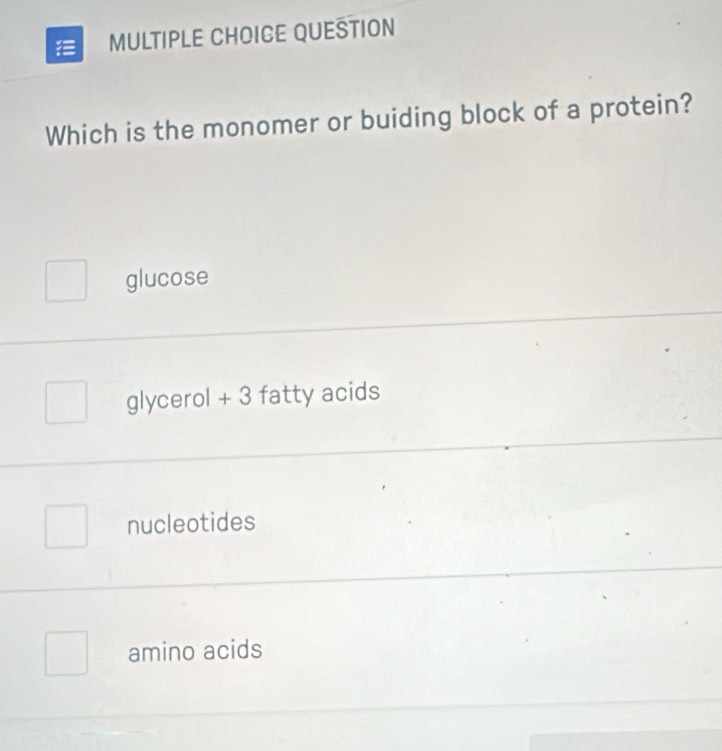 QUESTION
Which is the monomer or buiding block of a protein?
glucose
glycerol + 3 fatty acids
nucleotides
amino acids