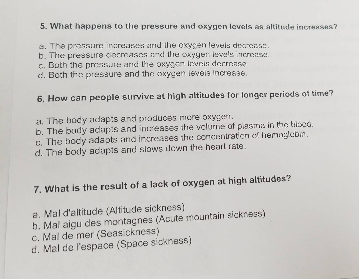 What happens to the pressure and oxygen levels as altitude increases?
a. The pressure increases and the oxygen levels decrease.
b. The pressure decreases and the oxygen levels increase.
c. Both the pressure and the oxygen levels decrease.
d. Both the pressure and the oxygen levels increase.
6. How can people survive at high altitudes for longer periods of time?
a. The body adapts and produces more oxygen.
b. The body adapts and increases the volume of plasma in the blood.
c. The body adapts and increases the concentration of hemoglobin.
d. The body adapts and slows down the heart rate.
7. What is the result of a lack of oxygen at high altitudes?
a. Mal d'altitude (Altitude sickness)
b. Mal aigu des montagnes (Acute mountain sickness)
c. Mal de mer (Seasickness)
d. Mal de l'espace (Space sickness)