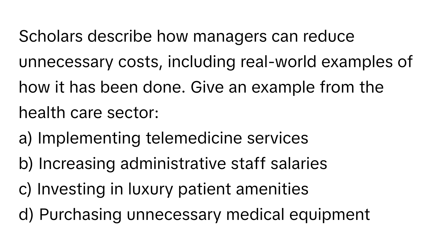 Scholars describe how managers can reduce unnecessary costs, including real-world examples of how it has been done. Give an example from the health care sector:

a) Implementing telemedicine services 
b) Increasing administrative staff salaries 
c) Investing in luxury patient amenities 
d) Purchasing unnecessary medical equipment