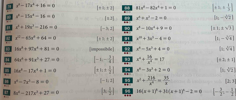 79 x^8-17x^4+16=0
●00
[± 1;± 2] 88 81x^8-82x^4+1=0
●○
[± 1;±  1/3 ]
80 x^8-15x^4-16=0
[± 2] 89 x^6+x^3-2=0 [1;-sqrt[3](2)]
81 x^6+19x^3-216=0 x^8-10x^4+9=0 [± 1;± sqrt(3)]
[-3;2] 90
●○○
.
82 x^(12)-65x^6+64=0 91 x^(10)+3x^5-4=0 [1;-sqrt[5](4)]
[± 1;± 2].○
●●○
83 16x^8+97x^4+81=0 [impossibile] 92 x^6-5x^3+4=0 [1;sqrt[3](4)]
●○○
84 64x^6+91x^3+27=0 [-1;- 3/4 ] ●●○ x^4+ 16/x^4 =17
93
[± 2;± 1]
85 16x^8-17x^4+1=0 94 x^6-3x^3+2=0 [1;sqrt[3](2)]
[± 1;±  1/2 ] ●●○
86 x^6-7x^3-8=0 [-1;2] 95 x^2+ 216/x^4 = 35/x 
[2;3]
。
[3; 1/2 ] 96
87 8x^6-217x^3+27=0 16(x+1)^8+31(x+1)^4-2=0 [- 3/2 ;- 1/2 ]..