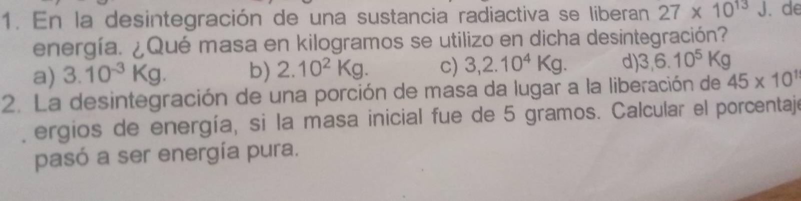 En la desintegración de una sustancia radiactiva se liberan 27* 10^(13)J. de
energía. ¿Qué masa en kilogramos se utilizo en dicha desintegración?
a) 3.10^(-3)Kg. b) 2.10^2Kg. c) 3,2.10^4Kg. d) 3,6.10^5Kg
2. La desintegración de una porción de masa da lugar a la liberación de 45* 10^1
ergios de energía, si la masa inicial fue de 5 gramos. Calcular el porcentajo
pasó a ser energía pura.