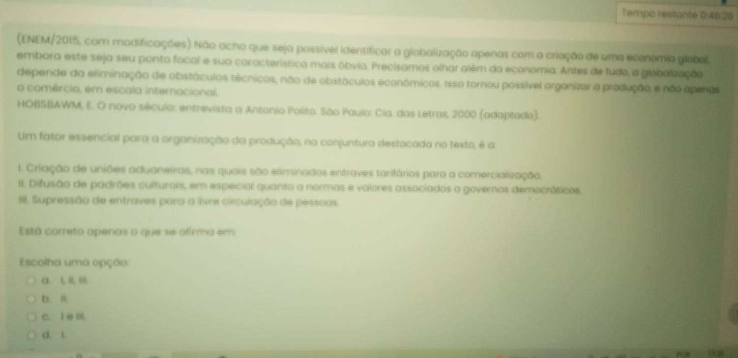 Tempo restante 0:46.26
(ENEM/2015, com modificações) Não acho que seja possível identificar a globalização apenas com a criação de uma economia global.
embora este seja seu ponto focal e sua característica mais obvia. Precisamos olhar além da economia. Antes de tudo, a globalização
depende da eliminação de obstáculos técnicos, não de obstáculos econômicos. Isso tornou possível organizar a produção, e não apenas
o comércio, em escala internacional.
HOBSBAWM, E. O novo século: entrevista a Antonio Polito. São Paulo: Cia. das Letras, 2000 (adaptado).
Um fator essencial para a organização da produção, na conjuntura destacada no texto, é a:
I. Criação de uniões aduaneiras, nas quais são eliminados entraves tarifários para a comercialização.
II. Difusão de padrões culturais, em especial quanto a normas e volores associados a governos democráticos.
III. Supressão de entraves para a livre circulação de pessoas
Está correto apenas o que se afirma em
Escolha uma opção:
α. L Ⅲ
b. l.
c. i e Ⅲ
d. L