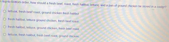 top-to-bottom order, how should a fresh beef, roast, fresh halibut, lettuce, and a pan of ground chicken be stored in a cooler?
lettuce, fresh beef roast, ground chicken fresh halibut
fresh halibut, lettuce ground chicken, fresh beef roast
fresh halibut, lettuce, ground chicken, fresh beef roast
lettuce, fresh halibut, fresh beef roast, ground chicken