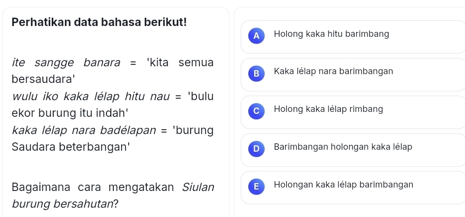 Perhatikan data bahasa berikut!
A Holong kaka hitu barimbang
ite sangge banara = 'kita semua
B Kaka lélap nara barimbangan
bersaudara'
wulu iko kaka lélap hitu nau = 'bulu
ekor burung itu indah' Holong kaka lélap rimban
kaka lélap nara badélapan = 'burung
Saudara beterbangan' Barimbangan holongan kaka lélap
Bagaimana cara mengatakan Siulan E Holongan kaka lélap barimbangan
burung bersahutan?