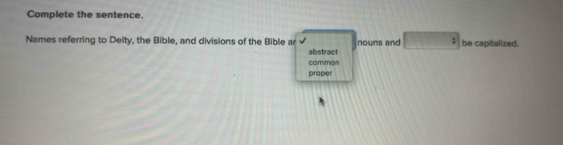 Complete the sentence.
Names referring to Deity, the Bible, and divisions of the Bible ar nouns and : be capitalized.
abstract
common
proper