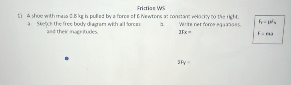 Friction WS 
1) A shoe with mass 0.8 kg is pulled by a force of 6 Newtons at constant velocity to the right. 
a. Sketch the free body diagram with all forces b. Write net force equations. F_f=mu F_N
and their magnitudes. sumlimits Fx=
F=ma
sumlimits Fy=