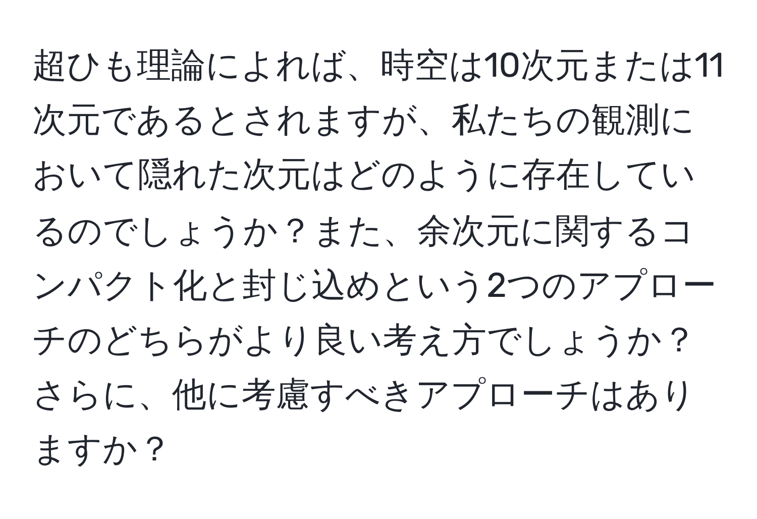 超ひも理論によれば、時空は10次元または11次元であるとされますが、私たちの観測において隠れた次元はどのように存在しているのでしょうか？また、余次元に関するコンパクト化と封じ込めという2つのアプローチのどちらがより良い考え方でしょうか？さらに、他に考慮すべきアプローチはありますか？