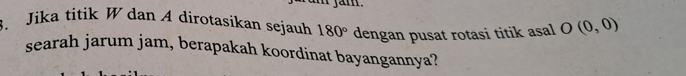 jam. 
3. Jika titik W dan A dirotasikan sejauh 180° dengan pusat rotasi titik asal O(0,0)
searah jarum jam, berapakah koordinat bayangannya?