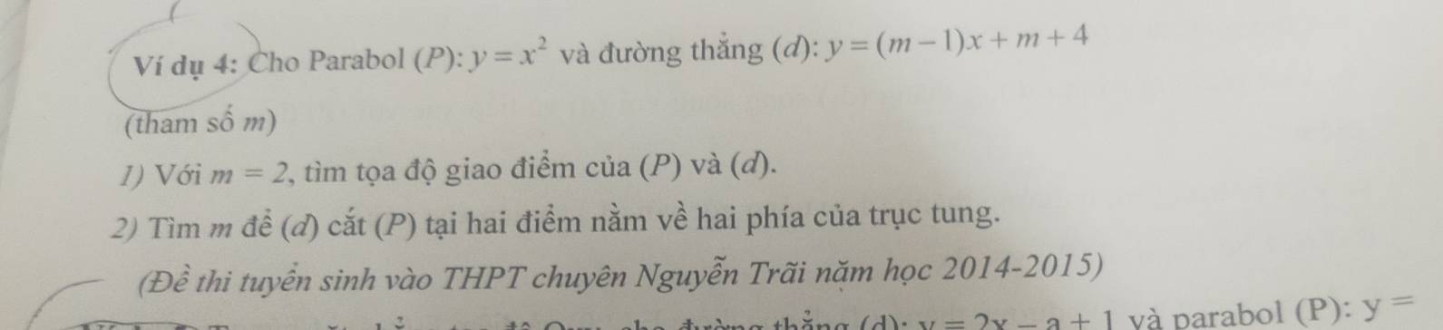 Ví dụ 4: Cho Parabol (P): y=x^2 và đường thắng (đ): y=(m-1)x+m+4
(tham số m) 
1) Với m=2 2, tìm tọa độ giao điểm cua(P) I a(d)
2) Tìm m để (đ) cắt (P) tại hai điểm nằm về hai phía của trục tung. 
(Đề thi tuyển sinh vào THPT chuyên Nguyễn Trãi năm học 2014-2015)
u=2x-a+1 và parabol (P ): y=