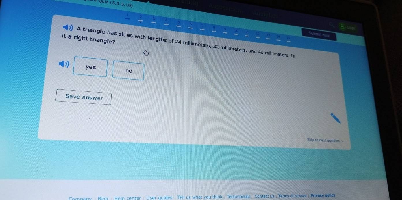 ura Quiz (5.5-5.10)
Toee
3 4 8
Submit quiz
it a right triangle?
A triangle has sides with lengths of 24 millimeters, 32 millimeters, and 40 millimeters. Is
) yes no
Save answer
Skip to next question 
Company : Blog : Heln center : User quides | Tell us what you think| Testimonials : Contact us ) Terms of service : Privacy policy