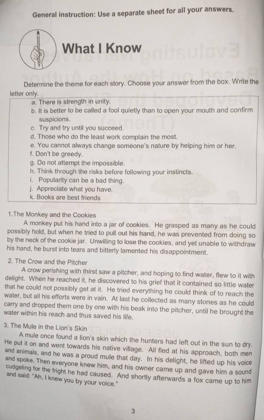 General instruction: Use a separate sheet for all your answers. 
What I Know 
Determine the theme for each story. Choose your answer from the box. Write the 
letter only. 
a. There is strength in unity. 
b. It is better to be called a fool quietly than to open your mouth and confirm 
suspicions. 
c. Try and try until you succeed. 
d. Those who do the least work complain the most. 
e. You cannot always change someone's nature by helping him or her. 
f. Don't be greedy. 
g. Do not attempt the impossible. 
h. Think through the risks before following your instincts. 
i. Popularity can be a bad thing. 
j. Appreciate what you have. 
k. Books are best friends 
1.The Monkey and the Cookies 
A monkey put his hand into a jar of cookies. He grasped as many as he could 
possibly hold, but when he tried to pull out his hand, he was prevented from doing so 
by the neck of the cookie jar. Unwilling to lose the cookies, and yet unable to withdraw 
his hand, he burst into tears and bitterly lamented his disappointment. 
2. The Crow and the Pitcher 
A crow perishing with thirst saw a pitcher, and hoping to find water, flew to it with 
delight. When he reached it, he discovered to his grief that it contained so little water 
that he could not possibly get at it. He tried everything he could think of to reach the 
water, but all his efforts were in vain. At last he collected as many stones as he could 
carry and dropped them one by one with his beak into the pitcher, until he brought the 
water within his reach and thus saved his life. 
3. The Mule in the Lion's Skin 
A mule once found a lion's skin which the hunters had left out in the sun to dry. 
He put it on and went towards his native village. All fled at his approach, both men 
and animals, and he was a proud mule that day. In his delight, he lifted up his voice 
and spoke. Then everyone knew him, and his owner came up and gave him a sound 
cudgeling for the fright he had caused. And shortly afterwards a fox came up to him 
and said: “Ah, I knew you by your voice.” 
3