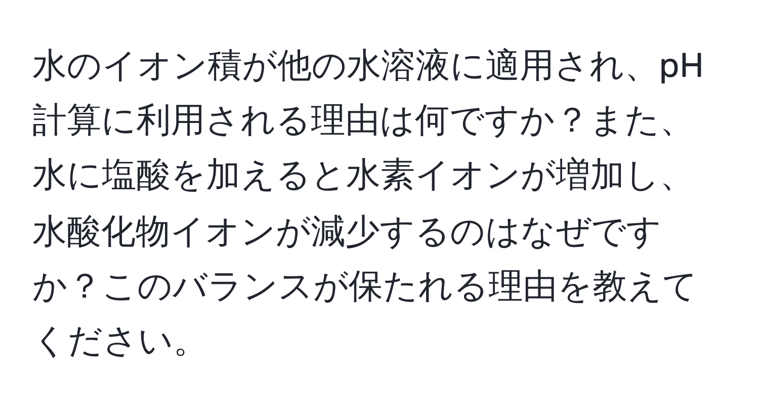 水のイオン積が他の水溶液に適用され、pH計算に利用される理由は何ですか？また、水に塩酸を加えると水素イオンが増加し、水酸化物イオンが減少するのはなぜですか？このバランスが保たれる理由を教えてください。