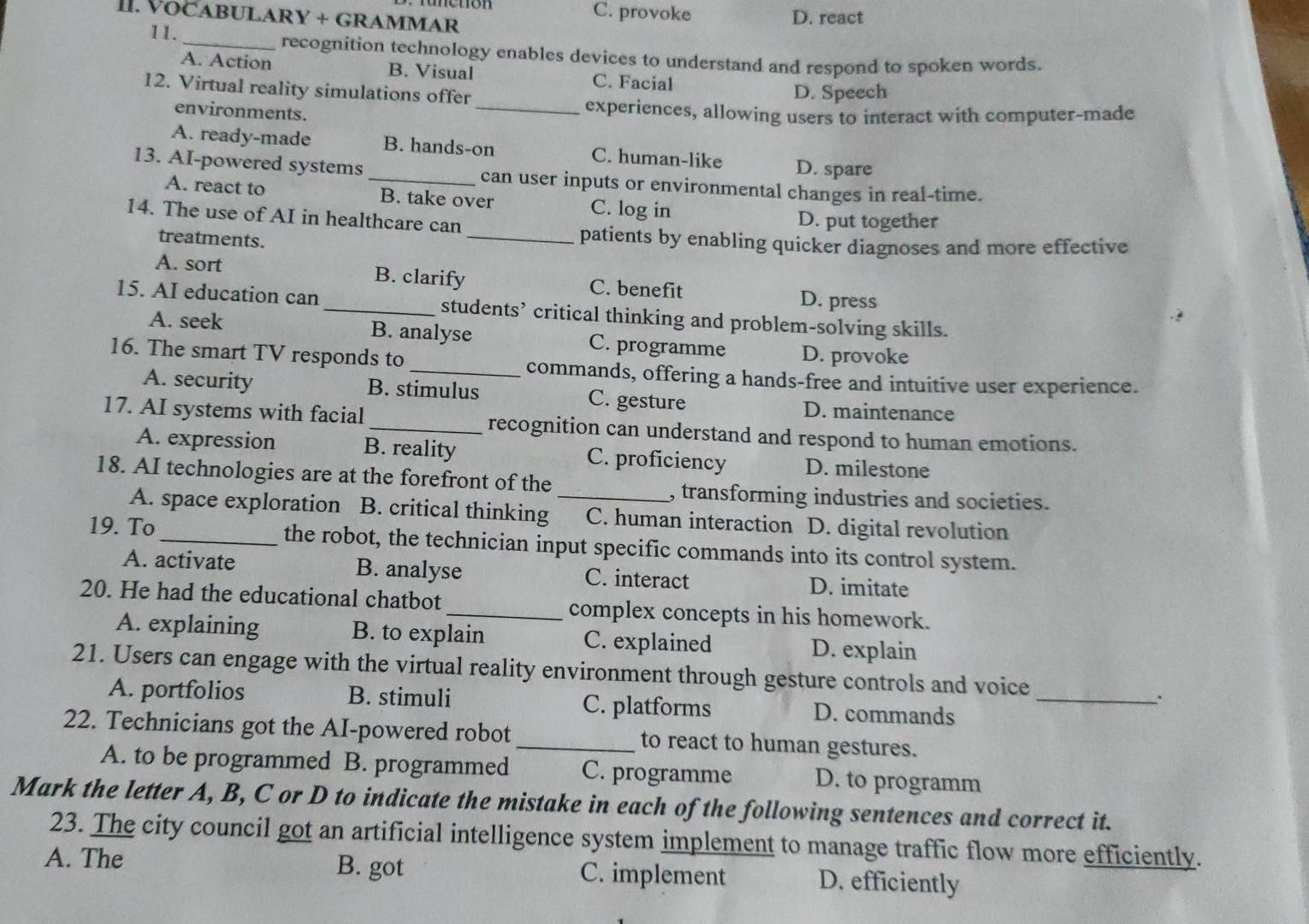 C. provoke D. react
II. VOCABULARY + GRAMMAR
11. _recognition technology enables devices to understand and respond to spoken words.
A. Action B. Visual C. Facial
12. Virtual reality simulations offer
D. Speech
environments. _experiences, allowing users to interact with computer-made
A. ready-made B. hands-on C. human-like D. spare
13. AI-powered systems_ can user inputs or environmental changes in real-time.
A. react to B. take over C. log in
14. The use of AI in healthcare can D. put together
treatments. _patients by enabling quicker diagnoses and more effective
A. sort B. clarify C. benefit
D. press
15. AI education can _students’ critical thinking and problem-solving skills.
A. seek B. analyse C. programme D. provoke
16. The smart TV responds to_ commands, offering a hands-free and intuitive user experience.
A. security B. stimulus C. gesture D. maintenance
17. AI systems with facial _recognition can understand and respond to human emotions.
A. expression B. reality C. proficiency D. milestone
18. AI technologies are at the forefront of the _, transforming industries and societies.
A. space exploration B. critical thinking C. human interaction D. digital revolution
19. To_ the robot, the technician input specific commands into its control system.
A. activate B. analyse C. interact D. imitate
20. He had the educational chatbot_ complex concepts in his homework.
A. explaining B. to explain C. explained D. explain
21. Users can engage with the virtual reality environment through gesture controls and voice
A. portfolios B. stimuli C. platforms D. commands_
:
22. Technicians got the AI-powered robot_ to react to human gestures.
A. to be programmed B. programmed C. programme D. to programm
Mark the letter A, B, C or D to indicate the mistake in each of the following sentences and correct it.
23. The city council got an artificial intelligence system implement to manage traffic flow more efficiently.
A. The B. got C. implement D. efficiently