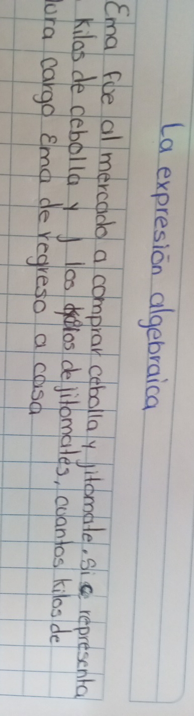 La expresion algebraica 
Cma foe al mercado a comprar cebollay jitomale, sic represental 
kilas de debolla yJ los deos dejilomales, coantos kilos de 
ura cargd ema de regreso a cosa