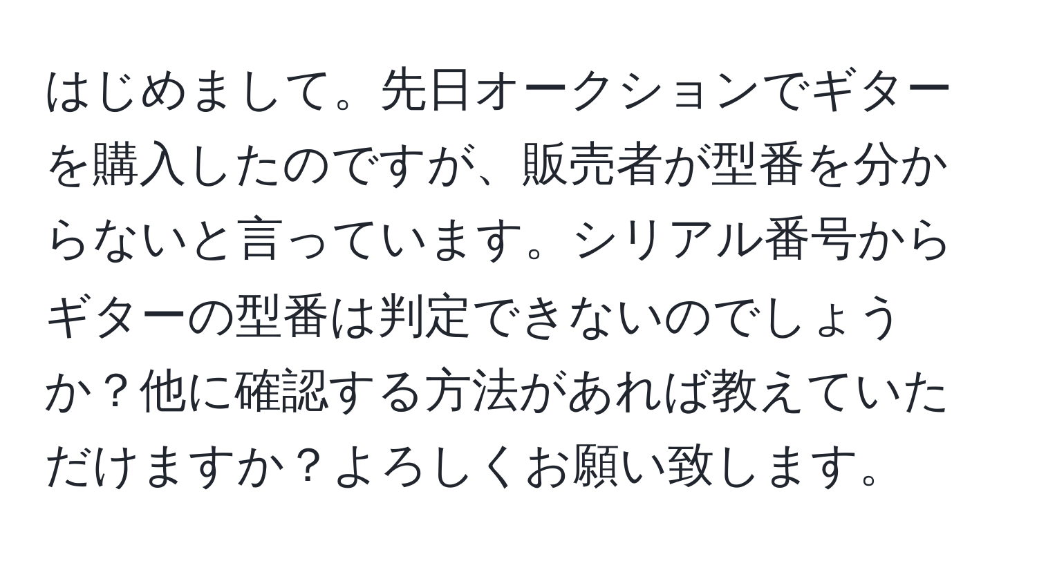 はじめまして。先日オークションでギターを購入したのですが、販売者が型番を分からないと言っています。シリアル番号からギターの型番は判定できないのでしょうか？他に確認する方法があれば教えていただけますか？よろしくお願い致します。