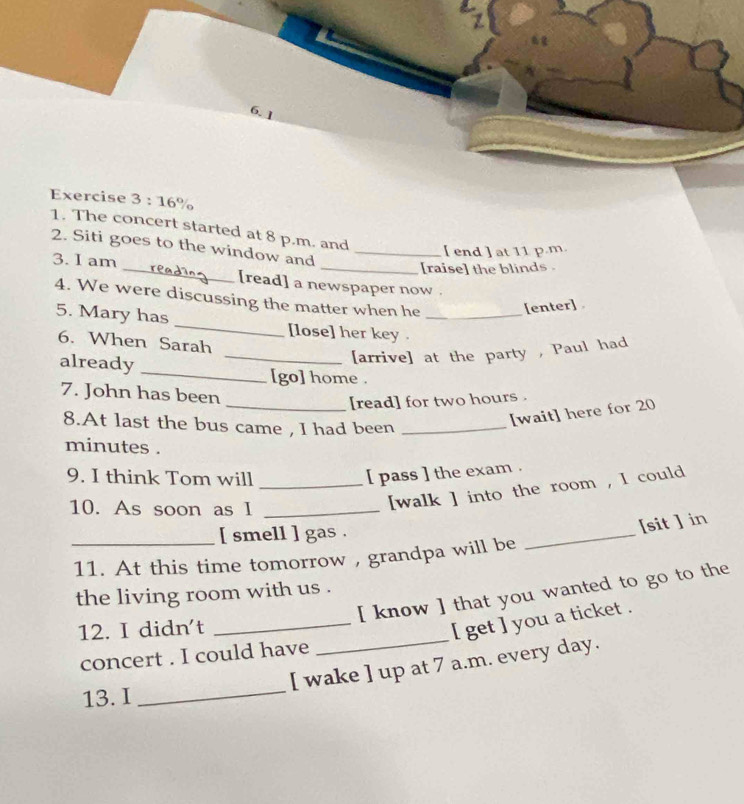 The concert started at 8 p.m. and 
2. Siti goes to the window and_ 
[ end ] at 11 p.m. 
_ 
3. I am 
_[raise] the blinds . 
[read] a newspaper now . 
4. We were discussing the matter when he 
[enter] 
5. Mary has _[lose] her key ._ 
6. When Sarah 
_ 
already 
_[arrive] at the party , Paul had 
[go] home . 
7. John has been 
_[read] for two hours. 
8.At last the bus came , I had been_ 
[wait] here for 20
minutes. 
9. I think Tom will_ 
[ pass ] the exam . 
10. As soon as I_ 
[walk ] into the room , I could 
[ smell ] gas . 
_ 
[sit ] in 
_11. At this time tomorrow , grandpa will be 
[ know ] that you wanted to go to the 
the living room with us . 
12. I didn't 
_[ get ] you a ticket . 
concert . I could have 
_ 
_ 
[ wake ] up at 7 a.m. every day. 
13. I