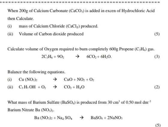 When 200g of Calcium Carbonate (CaCO_3) is added in excen of Hydrochloric Acid 
then Calculate. 
(i) mass of Calcium Chloride (CaCl_2) produced. 
(ii) Volume of Carbon dioxide produced (5) 
Calculate volume of Oxygen required to burn completely 600g Propene (C_3H_6) gas.
2C_3H_6+9O_2to 6CO_2+6H_2O. (3) 
Balance the following equations. 
(i) Cu(NO_3)_2 to CuO+NO_2+O_2
(ii) C_3H_7OH+O_2to CO_2+H_2O (2) 
What mass of Barium Sulfate (BaSO_4) is produced from 30cm^3 of 0.50moldm^(-3)
Barium Nitrate Ba(NO_3)_2.
Ba(NO_3)_2+Na_2SO_4to BaSO_4+2NaNO_3
(5)