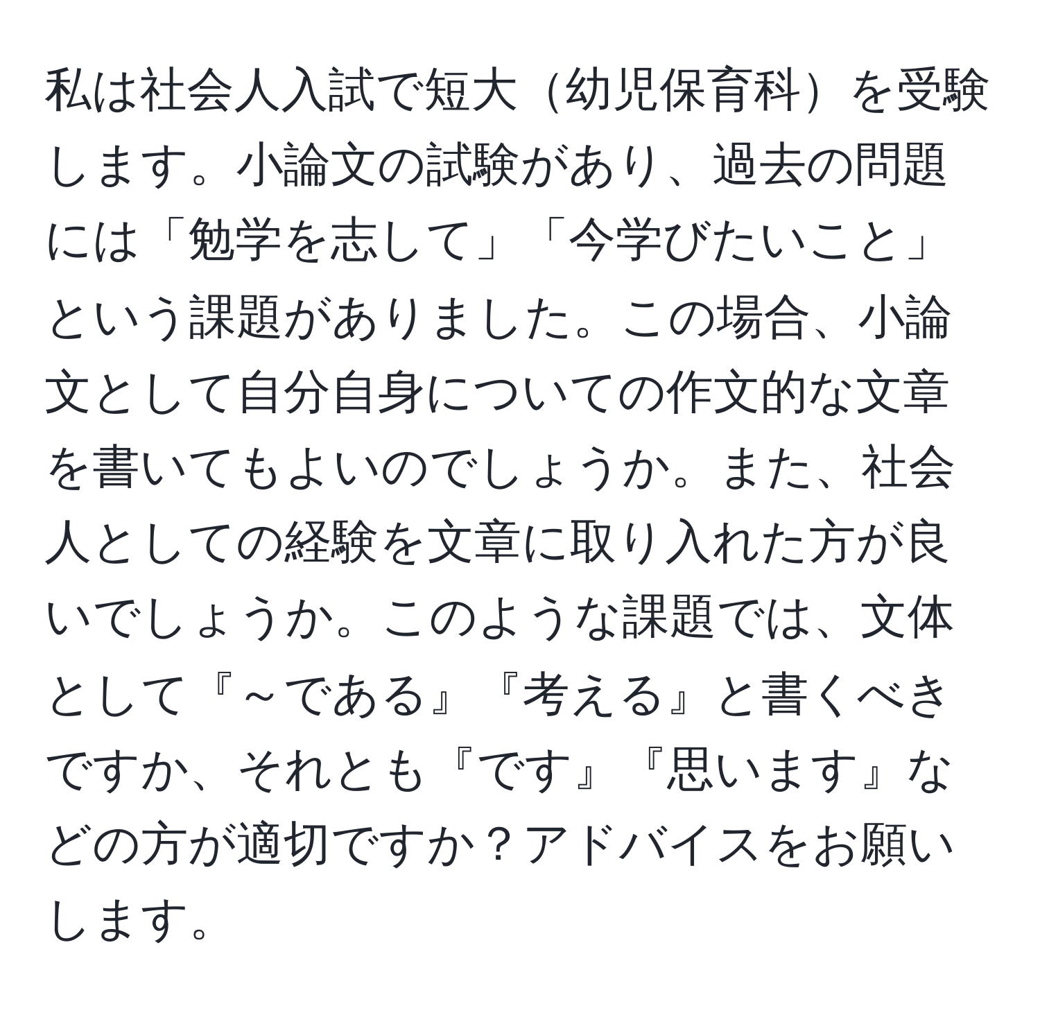 私は社会人入試で短大幼児保育科を受験します。小論文の試験があり、過去の問題には「勉学を志して」「今学びたいこと」という課題がありました。この場合、小論文として自分自身についての作文的な文章を書いてもよいのでしょうか。また、社会人としての経験を文章に取り入れた方が良いでしょうか。このような課題では、文体として『～である』『考える』と書くべきですか、それとも『です』『思います』などの方が適切ですか？アドバイスをお願いします。