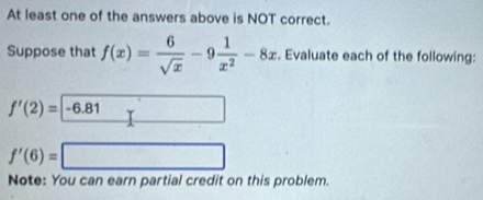 At least one of the answers above is NOT correct. 
Suppose that f(x)= 6/sqrt(x) -9 1/x^2 -8x. Evaluate each of the following:
f'(2)=|-6.81
f'(6)=
Note: You can earn partial credit on this problem.