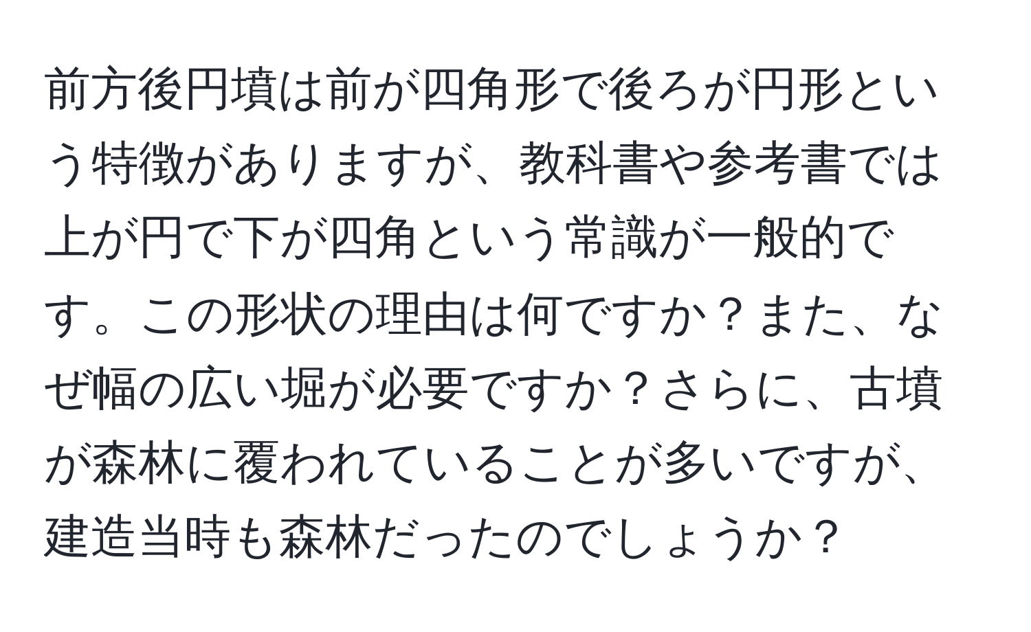 前方後円墳は前が四角形で後ろが円形という特徴がありますが、教科書や参考書では上が円で下が四角という常識が一般的です。この形状の理由は何ですか？また、なぜ幅の広い堀が必要ですか？さらに、古墳が森林に覆われていることが多いですが、建造当時も森林だったのでしょうか？