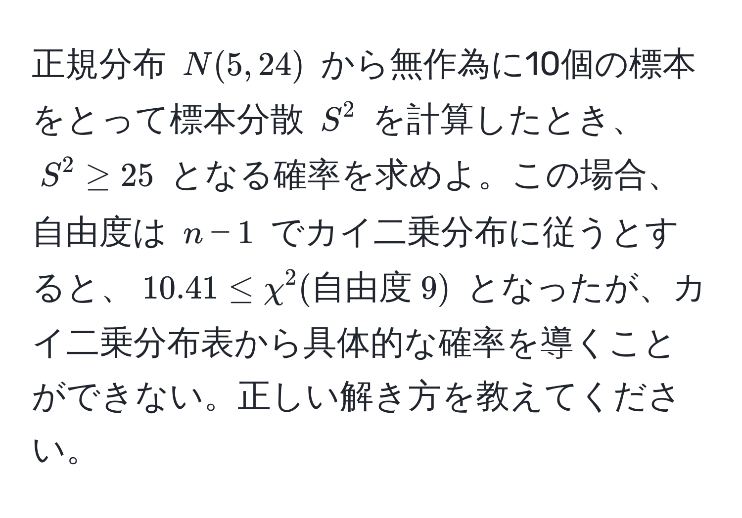 正規分布 $N(5, 24)$ から無作為に10個の標本をとって標本分散 $S^(2$ を計算したとき、$S^2 ≥ 25$ となる確率を求めよ。この場合、自由度は $n-1$ でカイ二乗分布に従うとすると、$10.41 ≤ chi^2(自由度) 9)$ となったが、カイ二乗分布表から具体的な確率を導くことができない。正しい解き方を教えてください。