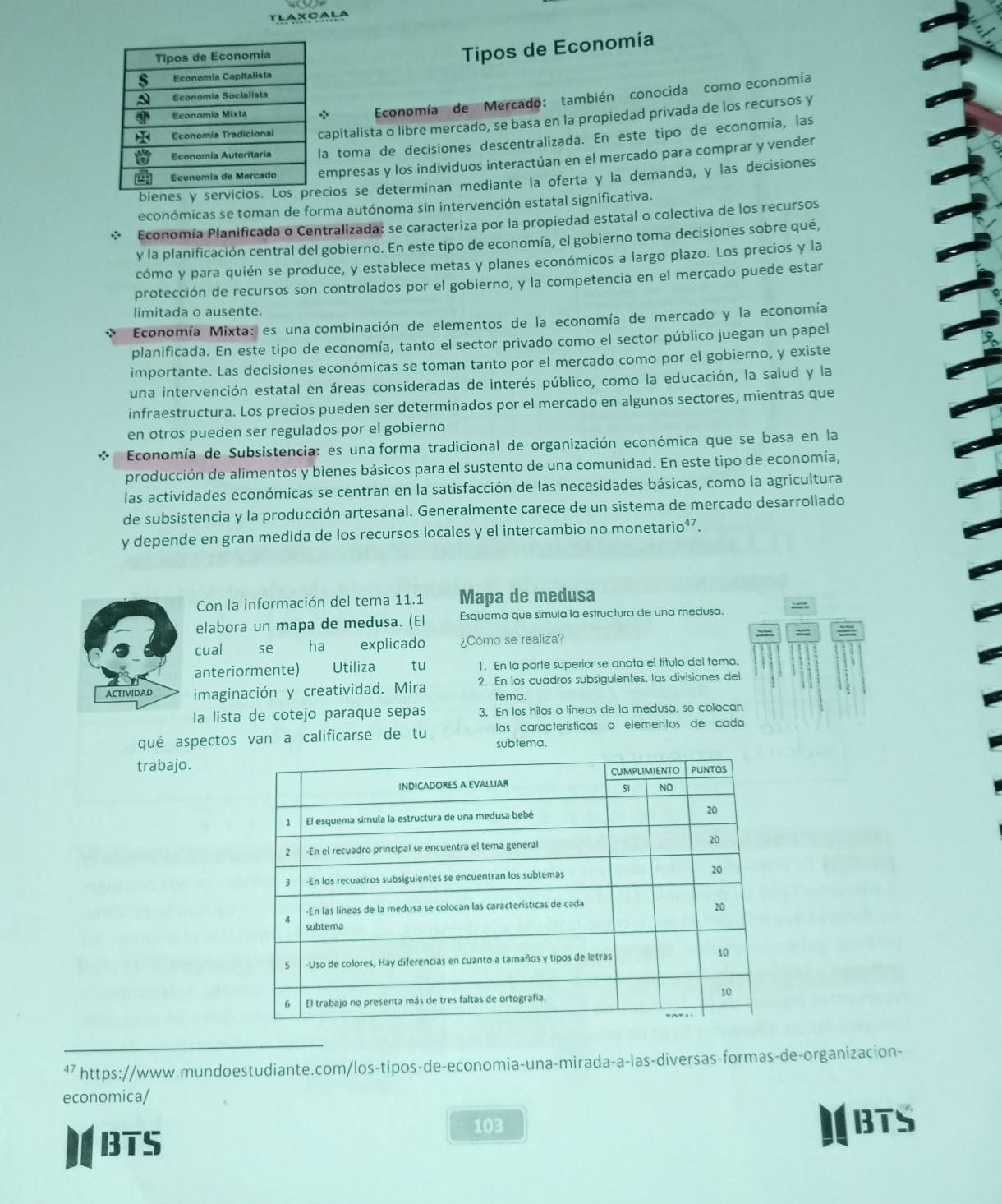 TLAXCALA
Tipos de Economía
Economía de Mercado: también conocida como economía
apitalista o libre mercado, se basa en la propiedad privada de los recursos y
a toma de decisiones descentralizada. En este tipo de economía, las
empresas y los individuos interactúan en el mercado para comprar y vender
bienes y cios se determinan mediante la oferta y la demanda, y las decisiones
económicas se toman de forma autónoma sin intervención estatal significativa.
Economía Planificada o Centralizada: se caracteriza por la propiedad estatal o colectiva de los recursos
y la planificación central del gobierno. En este tipo de economía, el gobierno toma decisiones sobre qué,
cómo y para quién se produce, y establece metas y planes económicos a largo plazo. Los precios y la
protección de recursos son controlados por el gobierno, y la competencia en el mercado puede estar
limitada o ausente.
*  Economía Mixta: es una combinación de elementos de la economía de mercado y la economía
planificada. En este tipo de economía, tanto el sector privado como el sector público juegan un papel
importante. Las decisiones económicas se toman tanto por el mercado como por el gobierno, y existe
una intervención estatal en áreas consideradas de interés público, como la educación, la salud y la
infraestructura. Los precios pueden ser determinados por el mercado en algunos sectores, mientras que
en otros pueden ser regulados por el gobierno
Economía de Subsistencia: es una forma tradicional de organización económica que se basa en la
producción de alimentos y bienes básicos para el sustento de una comunidad. En este tipo de economía,
las actividades económicas se centran en la satisfacción de las necesidades básicas, como la agricultura
de subsistencia y la producción artesanal. Generalmente carece de un sistema de mercado desarrollado
y depende en gran medida de los recursos locales y el intercambio no monetario⁴⁷.
Con la información del tema 11.1 Mapa de medusa
elabora un mapa de medusa. (El Esquema que simula la estructura de una medusa.
cual se ha explicado ¿Cómo se realiza?
anteriormente) =£ Utiliza tu 1. En la parte superior se anota el título del tema.
ACTIVIDAD imaginación y creatividad. Mira 2. En los cuadros subsiguientes, las divisiones del
tema.
la lista de cotejo paraque sepas 3. En los hilos o líneas de la medusa, se colocan
qué aspectos van a calificarse de tu las características o elementos de cada
subtema.
trabajo.
⁴7 https://www.mundoestudiante.com/los-tipos-de-economia-una-mirada-a-las-diversas-formas-de-organizacion-
economica/
BTS
103 I BTS