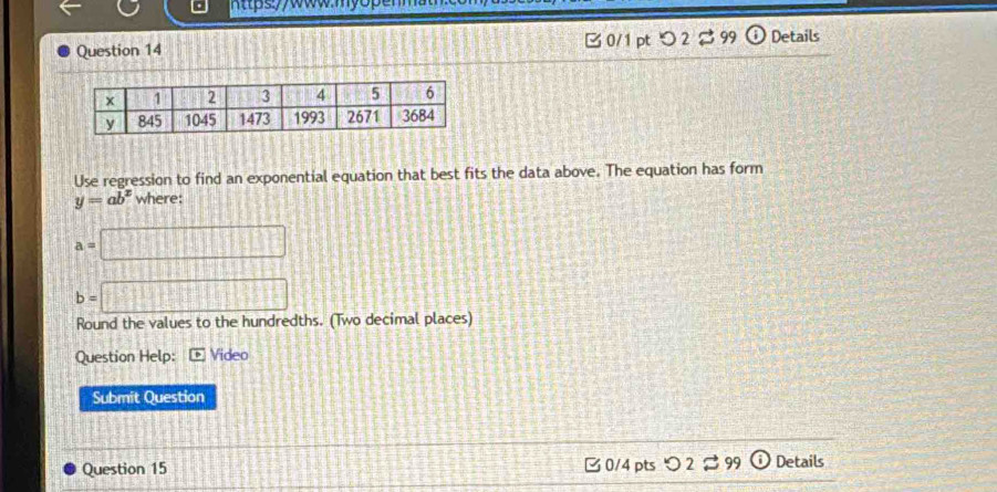 つ 2 % 99 ⓘDetails 
Use regression to find an exponential equation that best fits the data above. The equation has form
y=ab^x where:
a=□
b=□
Round the values to the hundredths. (Two decimal places) 
Question Help: overline b Video 
Submit Question 
C 0/4 pts O2approx 99
Question 15 odot Details