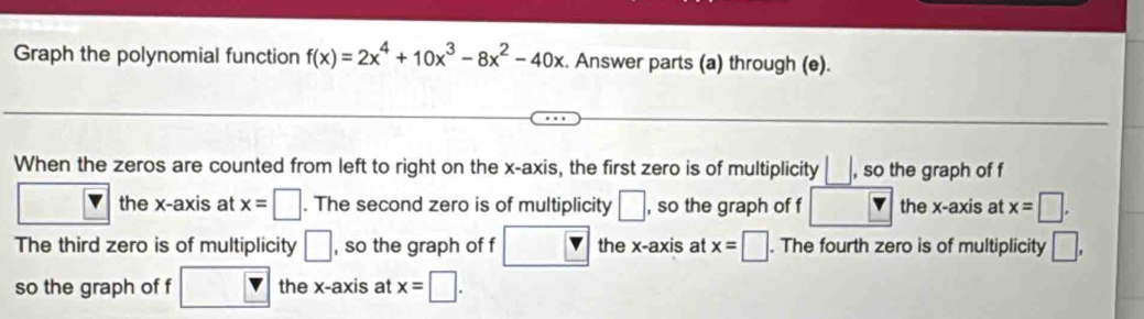 Graph the polynomial function f(x)=2x^4+10x^3-8x^2-40x Answer parts (a) through (e). 
When the zeros are counted from left to right on the x-axis, the first zero is of multiplicity □ , so the graph of f 
the x-axis at x=□. The second zero is of multiplicity □ , so the graph of f the x-axis at x=□ , 
The third zero is of multiplicity □ , so the graph of f the x-axis at x=□. The fourth zero is of multiplicity □ , 
so the graph of f the x-axis at x=□.