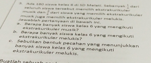 Ada 180 siswa kelas 6 di SD Melati. Sebanyak  1/n  da rí 
selurüh siswa tersebut memilih ekstrakurikuler 
musik dan  2/3  dari siswa yang memilih ekstrakurikuler 
musik juga memilih ekstrakurikuler melukis. 
Jawabiah pertanyaan di bawah ini. 
a. Berapa banyak siswa kelas 6 yang mengikuti 
ekstrakurikuler musik? 
b. Berapa banyak siswa kelas 6 yang mengikuti 
ekstrakurikuler melukis? 
c. Sebutkan bentuk pecahan yang menunjukkan 
banyak siswa kelas 6 yang mengikuti 
ekstrakurikuler melukis. 
B a tl h s b u