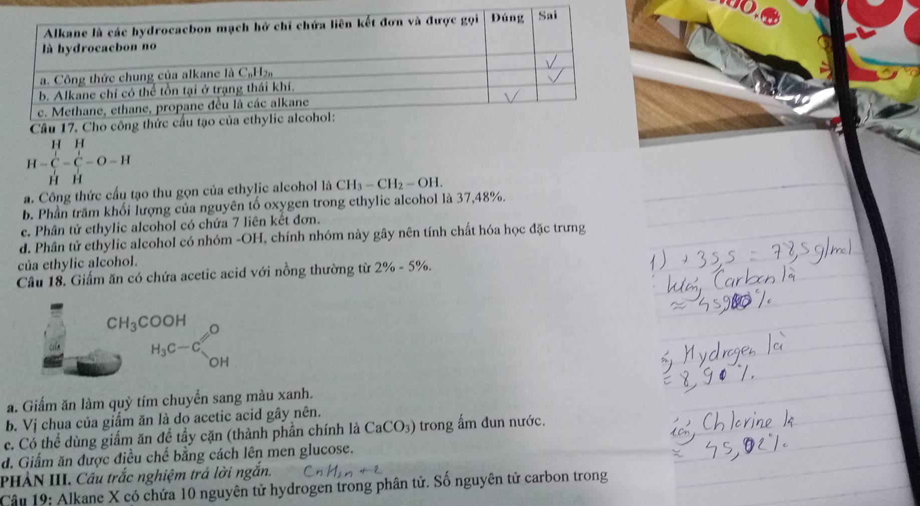 H=C=C=O=H
a. Công thức cấu tạo thu gọn của ethylic alcohol là CH_3-CH_2-OH.
b. Phần trăm khối lượng của nguyên tố oxygen trong ethylic alcohol là 37,48%.
c. Phân tử ethylic alcohol có chứa 7 liên kết đơn.
d. Phân tử ethylic alcohol có nhóm -OH, chính nhóm này gây nên tính chất hóa học đặc trưng
của ethylic alcohol.
Câu 18. Giấm ăn có chứa acetic acid với nồng thường từ 2% -5%.
CH_3COOH
H_3C-C_(OH)^O
a. Giấm ăn làm quỳ tím chuyển sang màu xanh.
b. Vị chua của giẩm ăn là do acetic acid gây nên.
c. Có thể dùng giấm ăn để tầy cặn (thành phần chính là CaCO_3) trong ấm đun nước.
d. Giấm ăn được điều chế bằng cách lên men glucose.
PHẢN III. Cầu trắc nghiệm trả lời ngắn.
Câu 19: Alkane X có chứa 10 nguyên tử hydrogen trong phân tử. Số nguyên tử carbon trong