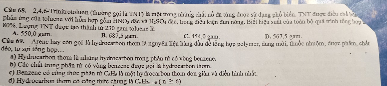 2, 4, 6 -Trinitrotoluen (thường gọi là TNT) là một trong những chất nổ đã từng được sử dụng phổ biến. TNT được điều chế bản
phản ứng của toluene với hỗn hợp gồm HNO_3 đặc và H_2SO_4 đặc, trong điều kiện đun nóng. Biết hiệu suất của toàn bộ quá trình tổng hợp là
80%. Lượng TNT được tạo thành từ 230 gam toluene là
A. 550,0 gam. B. 687,5 gam. C. 454,0 gam. D. 567,5 gam.
Câu 69. Arene hay còn gọi là hydrocarbon thơm là nguyên liệu hàng đầu để tổng hợp polymer, dung môi, thuốc nhuộm, dược phẩm, chất
dẻo, tơ sợi tổng hợp...
a) Hydrocarbon thơm là những hydrocarbon trong phân tử có vòng benzene.
b) Các chất trong phân tử có vòng benzene được gọi là hydrocarbon thơm.
c) Benzene có công thức phân tử C_6H_6 là một hydrocarbon thơm đơn giản và điễn hình nhất.
d) Hydrocarbon thơm có công thức chung là C_nH_2n-6(n≥ 6)