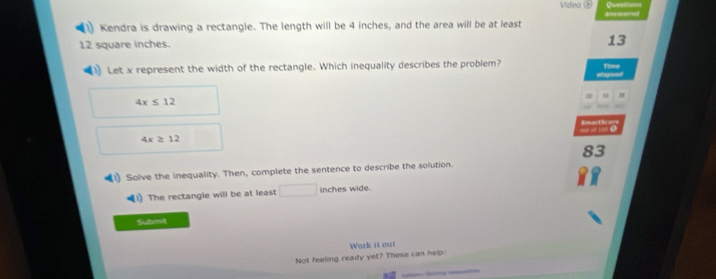 Video ( 
ans wered 
Kendra is drawing a rectangle. The length will be 4 inches, and the area will be at least
12 square inches.
13
Let x represent the width of the rectangle. Which inequality describes the problem? Time 
Raged
4x≤ 12
Smat5 
e1oo
4x≥ 12
83 
Solve the inequality. Then, complete the sentence to describe the solution. 
1) The rectangle will be at least° inches wide. 
Submit 
Work it out 
Not feeling ready yet? These can help: