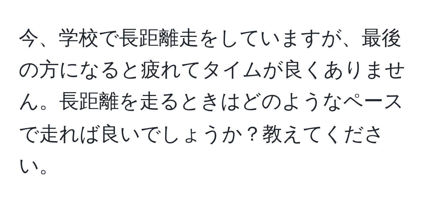 今、学校で長距離走をしていますが、最後の方になると疲れてタイムが良くありません。長距離を走るときはどのようなペースで走れば良いでしょうか？教えてください。